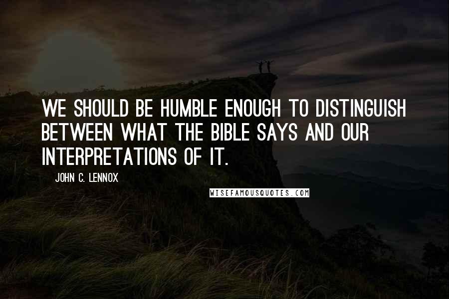 John C. Lennox quotes: We should be humble enough to distinguish between what the Bible says and our interpretations of it.