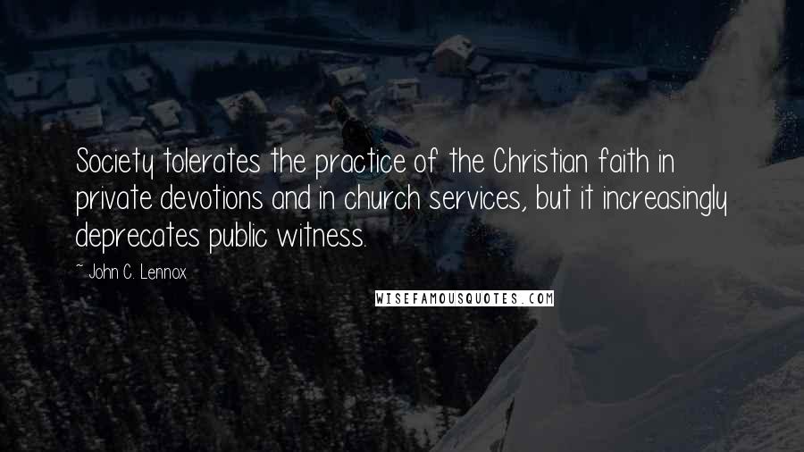 John C. Lennox quotes: Society tolerates the practice of the Christian faith in private devotions and in church services, but it increasingly deprecates public witness.