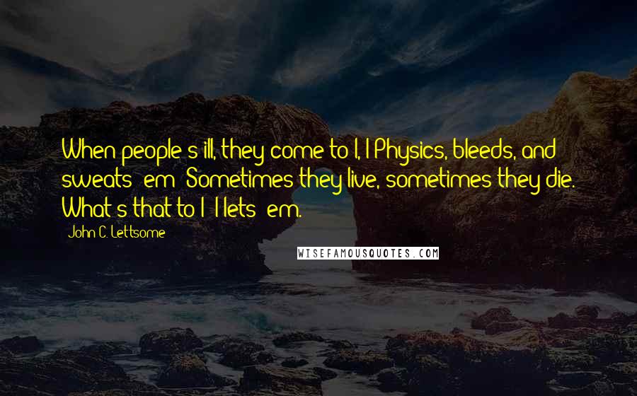 John C. Lettsome quotes: When people's ill, they come to I, I Physics, bleeds, and sweats 'em; Sometimes they live, sometimes they die. What's that to I? I lets 'em.