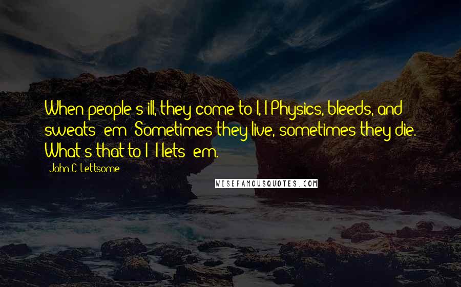 John C. Lettsome quotes: When people's ill, they come to I, I Physics, bleeds, and sweats 'em; Sometimes they live, sometimes they die. What's that to I? I lets 'em. John C. Lettsome quotes: When people's ill, they come to I, I Physics, bleeds, and sweats 'em; Sometimes they live, sometimes they die. What's that to I? I lets 'em.