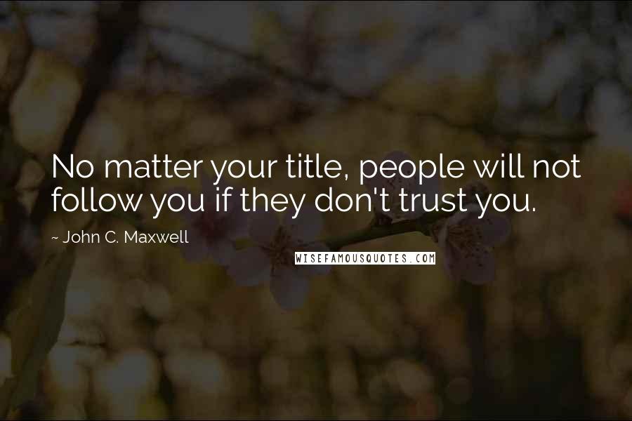 John C. Maxwell quotes: No matter your title, people will not follow you if they don't trust you.