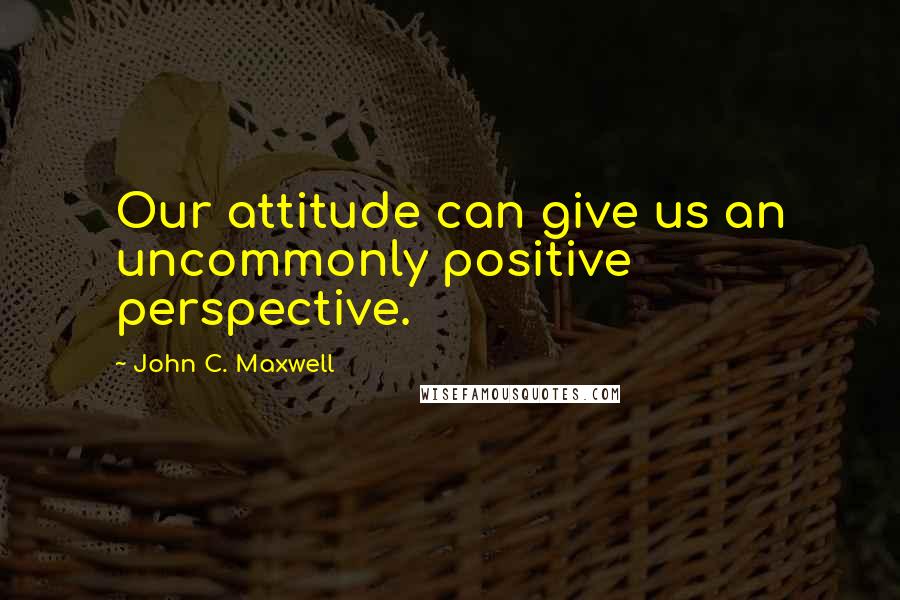 John C. Maxwell quotes: Our attitude can give us an uncommonly positive perspective.