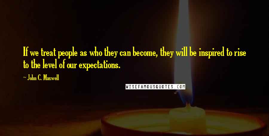 John C. Maxwell quotes: If we treat people as who they can become, they will be inspired to rise to the level of our expectations.