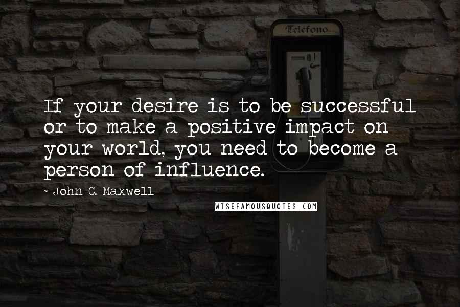 John C. Maxwell quotes: If your desire is to be successful or to make a positive impact on your world, you need to become a person of influence.