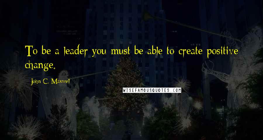 John C. Maxwell quotes: To be a leader you must be able to create positive change.