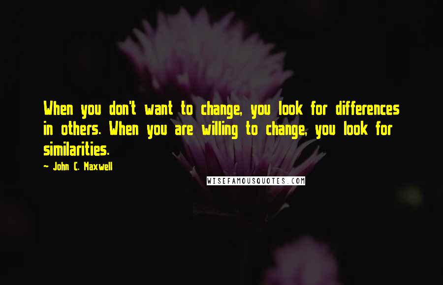 John C. Maxwell quotes: When you don't want to change, you look for differences in others. When you are willing to change, you look for similarities.