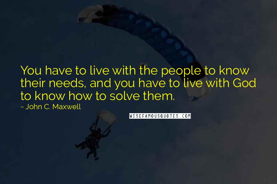 John C. Maxwell quotes: You have to live with the people to know their needs, and you have to live with God to know how to solve them.