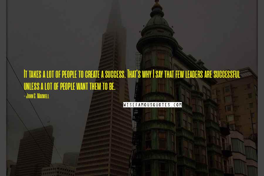 John C. Maxwell quotes: It takes a lot of people to create a success. That's why I say that few leaders are successful unless a lot of people want them to be.