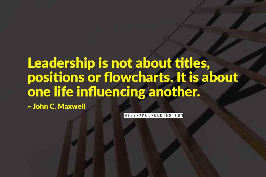 John C. Maxwell quotes: Leadership is not about titles, positions or flowcharts. It is about one life influencing another.