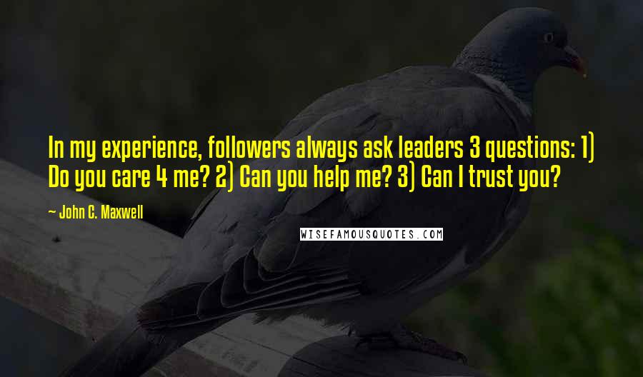 John C. Maxwell quotes: In my experience, followers always ask leaders 3 questions: 1) Do you care 4 me? 2) Can you help me? 3) Can I trust you?