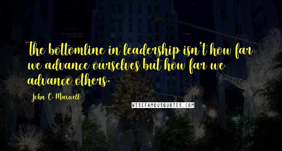 John C. Maxwell quotes: The bottomline in leadership isn't how far we advance ourselves but how far we advance others.