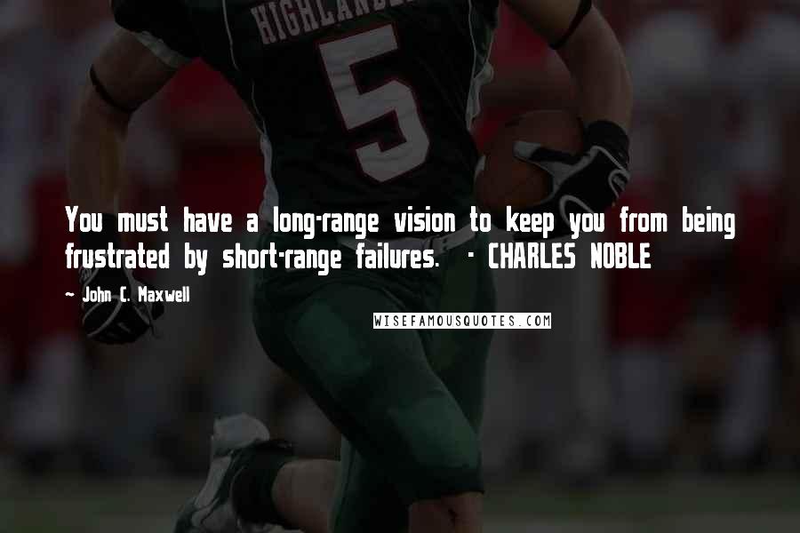 John C. Maxwell quotes: You must have a long-range vision to keep you from being frustrated by short-range failures. - CHARLES NOBLE