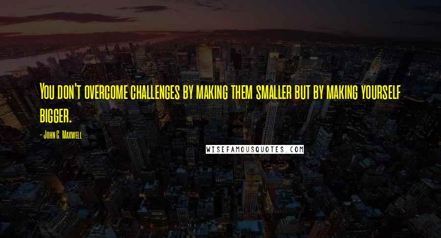 John C. Maxwell quotes: You don't overcome challenges by making them smaller but by making yourself bigger.