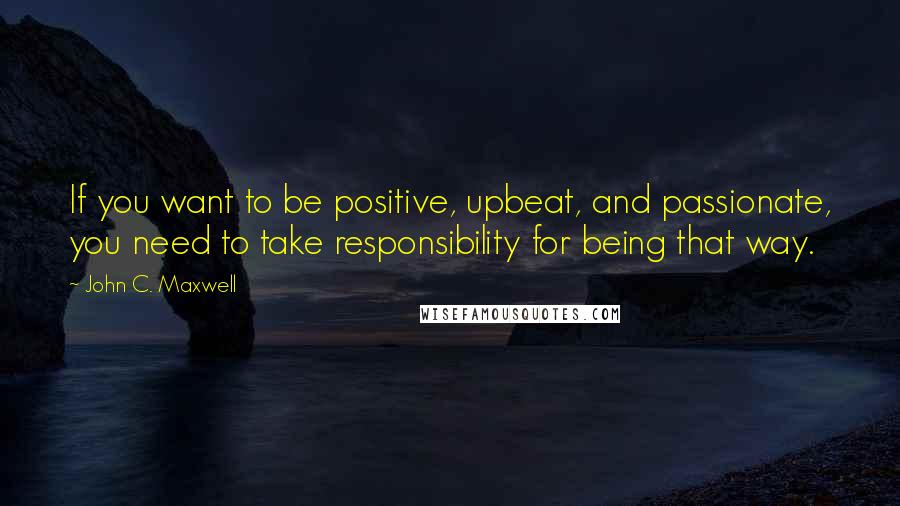 John C. Maxwell quotes: If you want to be positive, upbeat, and passionate, you need to take responsibility for being that way.