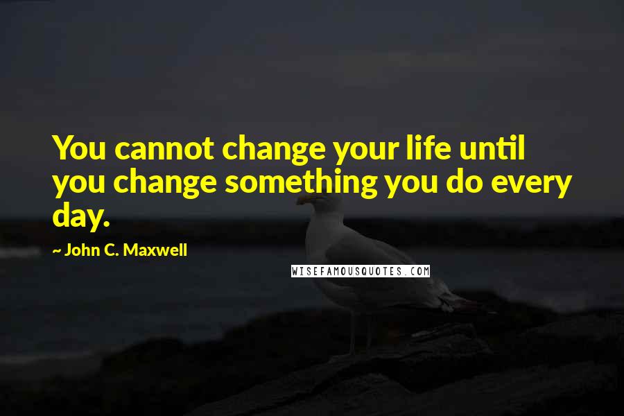 John C. Maxwell quotes: You cannot change your life until you change something you do every day.