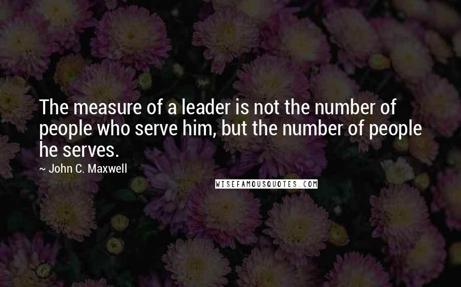 John C. Maxwell quotes: The measure of a leader is not the number of people who serve him, but the number of people he serves.