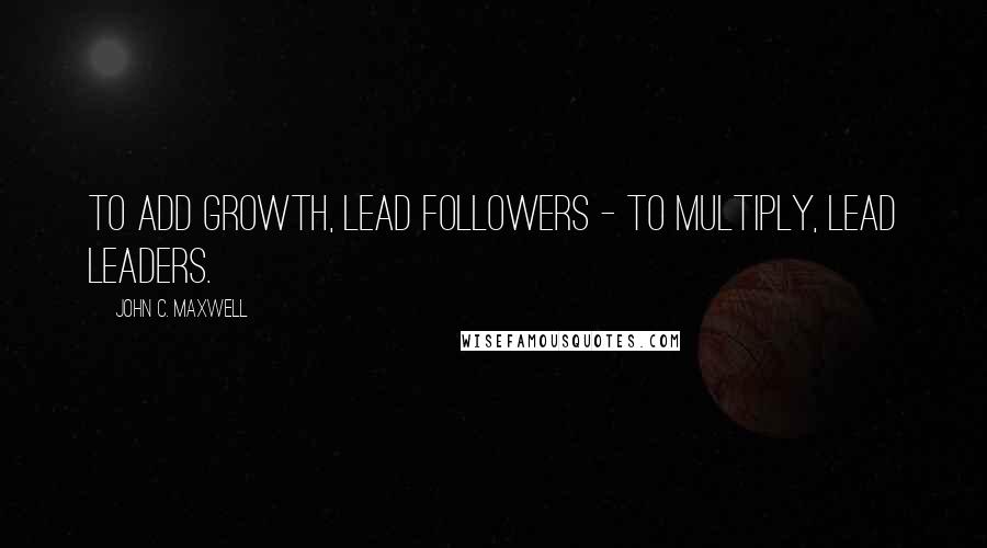 John C. Maxwell quotes: To add growth, lead followers - to multiply, lead leaders.