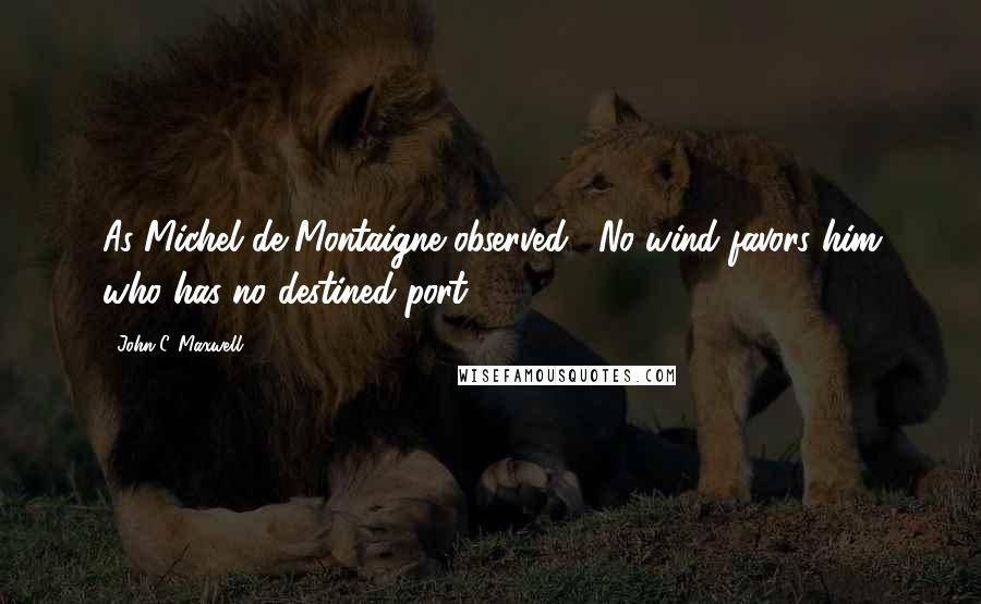 John C. Maxwell quotes: As Michel de Montaigne observed, "No wind favors him who has no destined port.