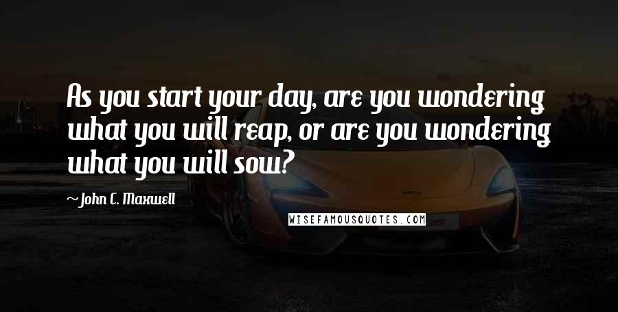 John C. Maxwell quotes: As you start your day, are you wondering what you will reap, or are you wondering what you will sow?