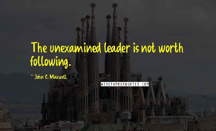 John C. Maxwell quotes: The unexamined leader is not worth following.