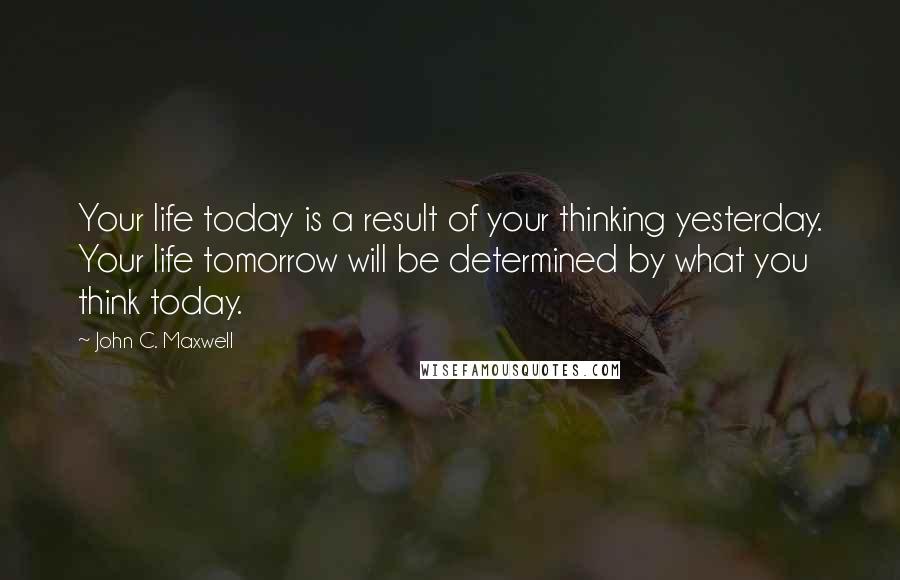 John C. Maxwell quotes: Your life today is a result of your thinking yesterday. Your life tomorrow will be determined by what you think today.