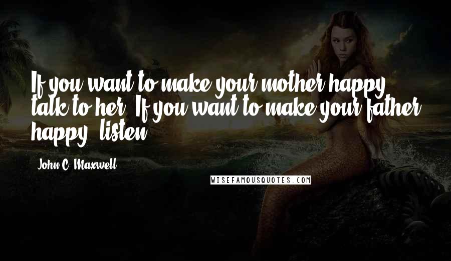 John C. Maxwell quotes: If you want to make your mother happy, talk to her. If you want to make your father happy, listen.