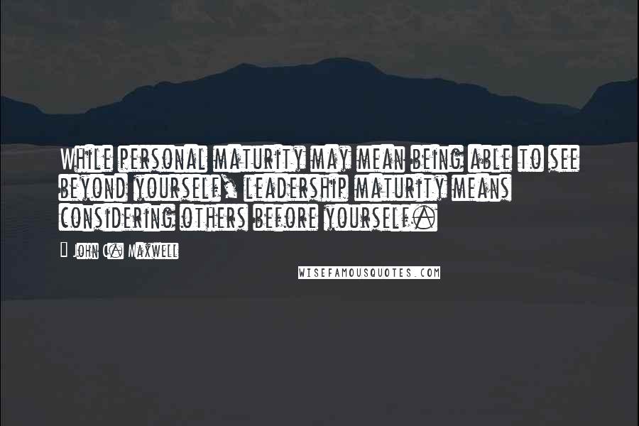 John C. Maxwell quotes: While personal maturity may mean being able to see beyond yourself, leadership maturity means considering others before yourself.