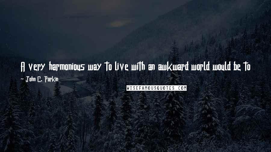 John C. Parkin quotes: A very harmonious way to live with an awkward world would be to try to change what pisses us off, or just accept it as it is. The John C. Parkin quotes: A very harmonious way to live with an awkward world would be to try to change what pisses us off, or just accept it as it is. The