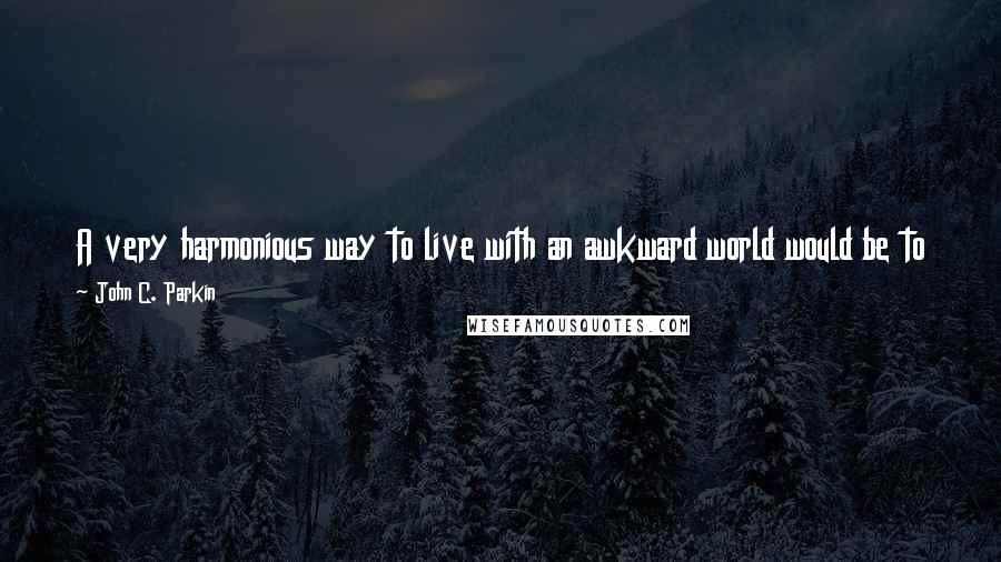 John C. Parkin quotes: A very harmonious way to live with an awkward world would be to try to change what pisses us off, or just accept it as it is. The