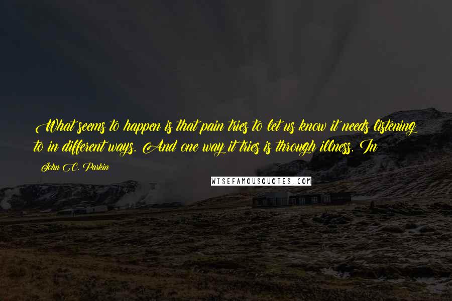 John C. Parkin quotes: What seems to happen is that pain tries to let us know it needs listening to in different ways. And one way it tries is through illness. In John C. Parkin quotes: What seems to happen is that pain tries to let us know it needs listening to in different ways. And one way it tries is through illness. In