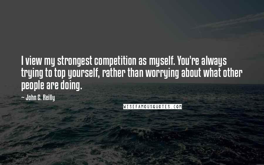 John C. Reilly quotes: I view my strongest competition as myself. You're always trying to top yourself, rather than worrying about what other people are doing.