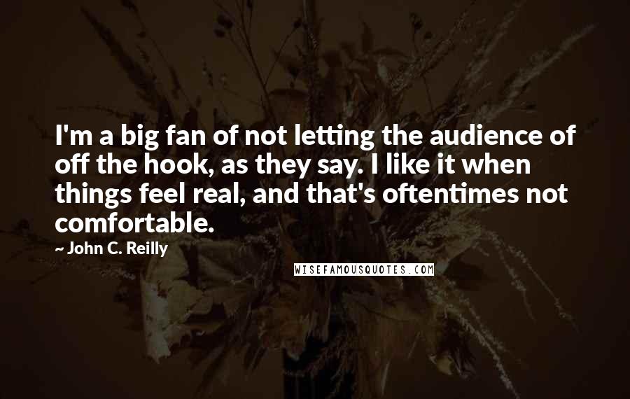 John C. Reilly quotes: I'm a big fan of not letting the audience of off the hook, as they say. I like it when things feel real, and that's oftentimes not comfortable.
