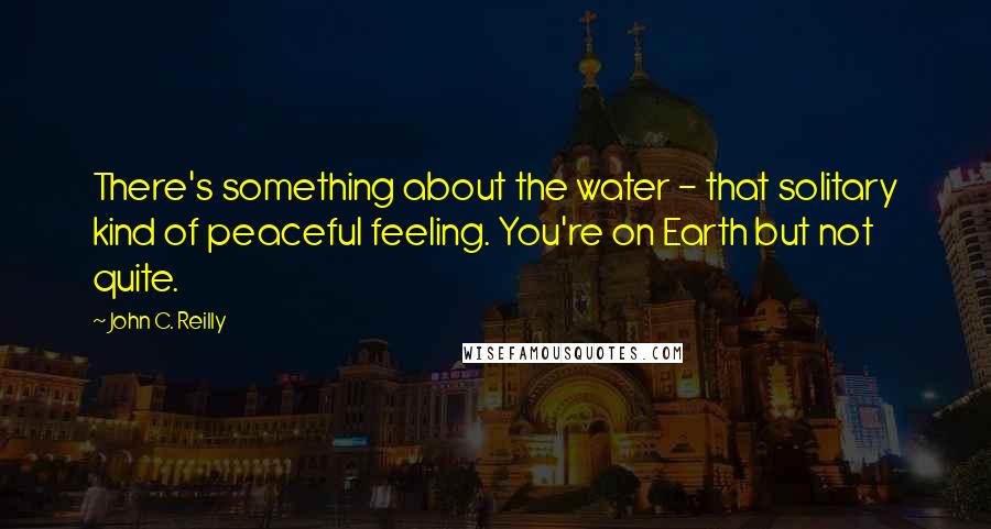 John C. Reilly quotes: There's something about the water - that solitary kind of peaceful feeling. You're on Earth but not quite.