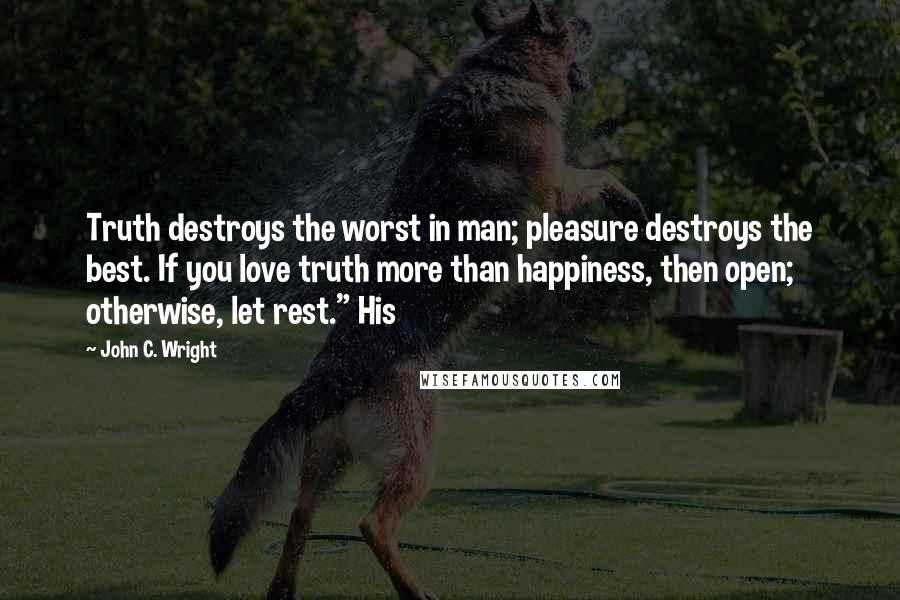 John C. Wright quotes: Truth destroys the worst in man; pleasure destroys the best. If you love truth more than happiness, then open; otherwise, let rest." His