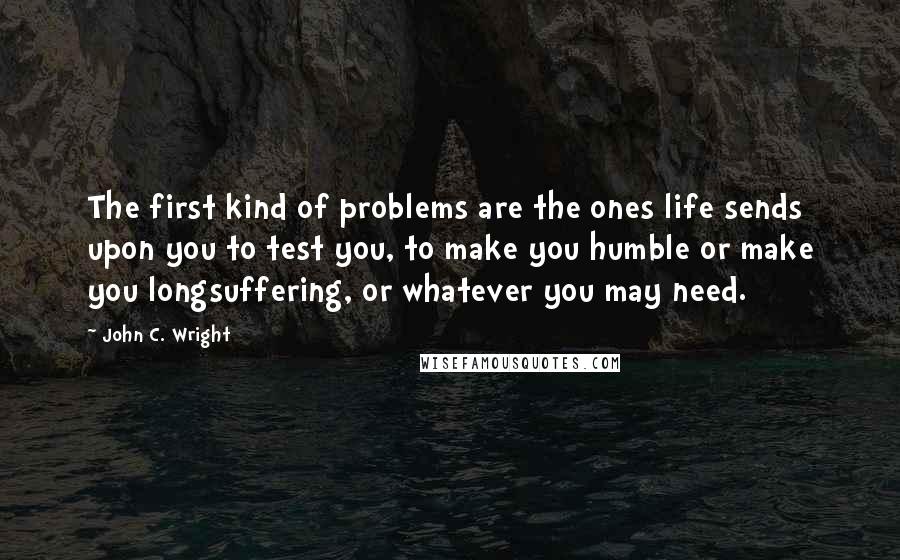 John C. Wright quotes: The first kind of problems are the ones life sends upon you to test you, to make you humble or make you longsuffering, or whatever you may need.