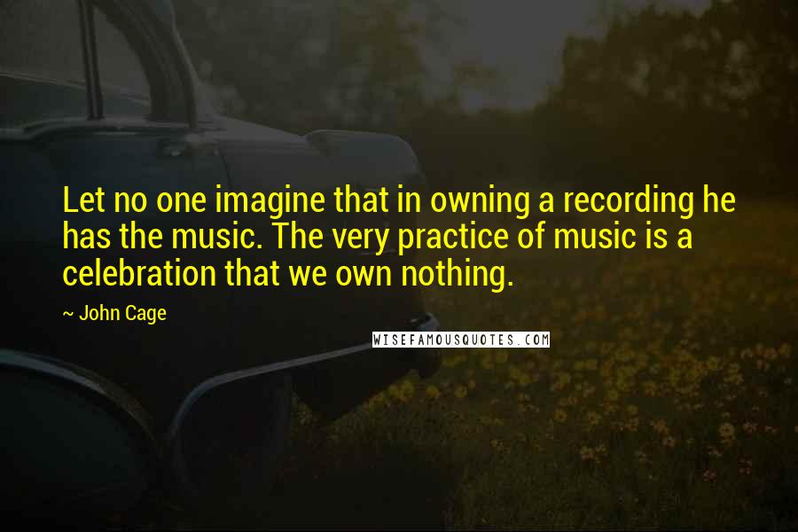 John Cage quotes: Let no one imagine that in owning a recording he has the music. The very practice of music is a celebration that we own nothing.