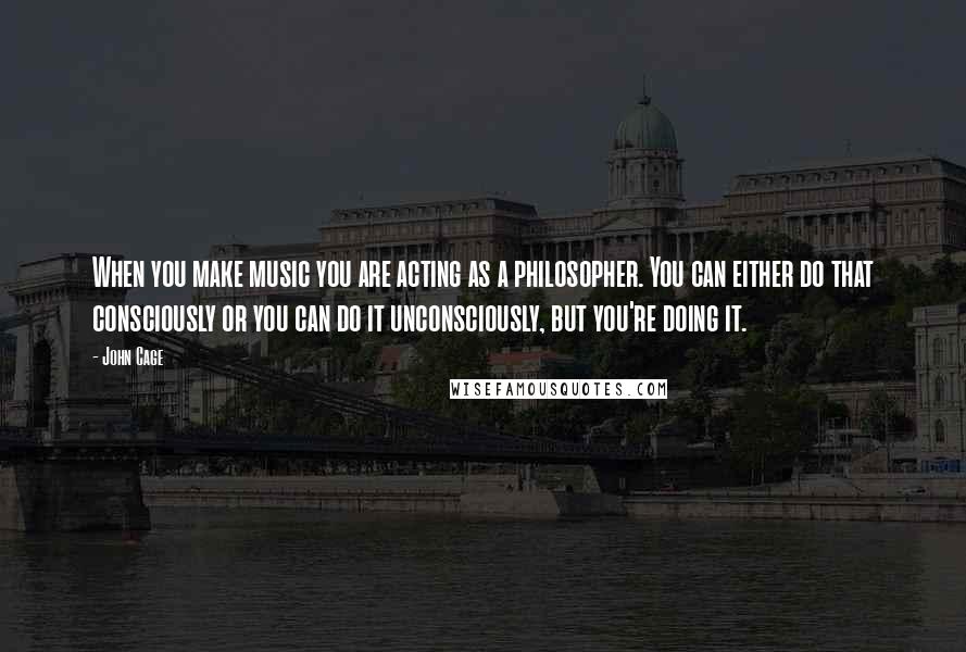 John Cage quotes: When you make music you are acting as a philosopher. You can either do that consciously or you can do it unconsciously, but you're doing it.