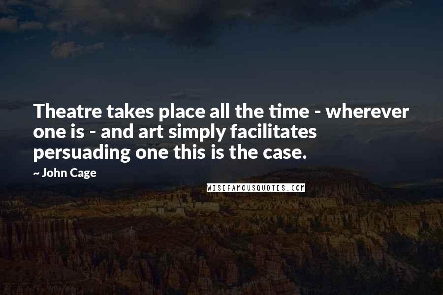John Cage quotes: Theatre takes place all the time - wherever one is - and art simply facilitates persuading one this is the case.