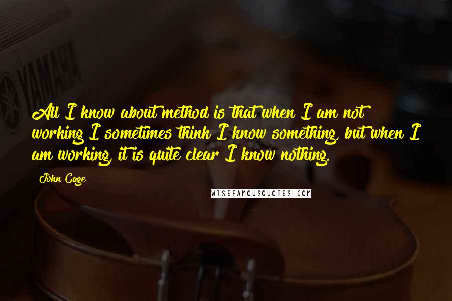 John Cage quotes: All I know about method is that when I am not working I sometimes think I know something, but when I am working, it is quite clear I know nothing.