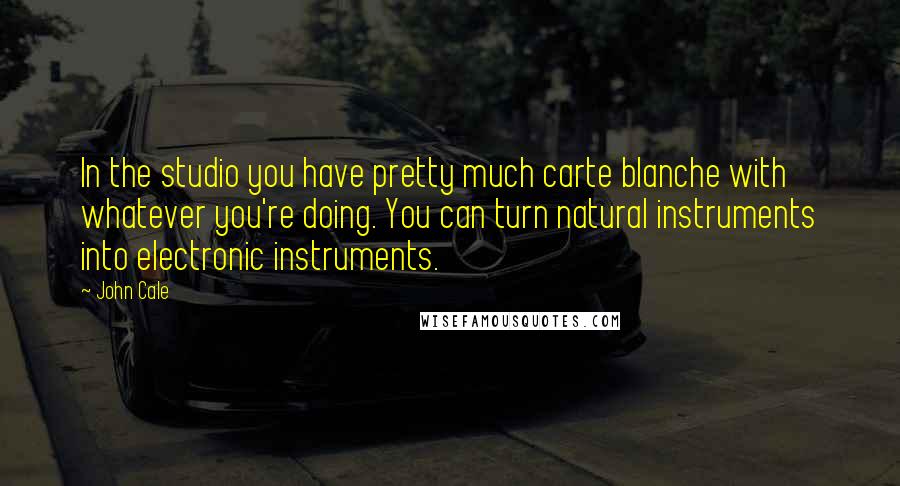 John Cale quotes: In the studio you have pretty much carte blanche with whatever you're doing. You can turn natural instruments into electronic instruments. John Cale quotes: In the studio you have pretty much carte blanche with whatever you're doing. You can turn natural instruments into electronic instruments.