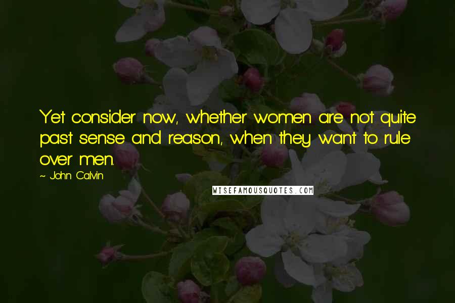 John Calvin quotes: Yet consider now, whether women are not quite past sense and reason, when they want to rule over men.