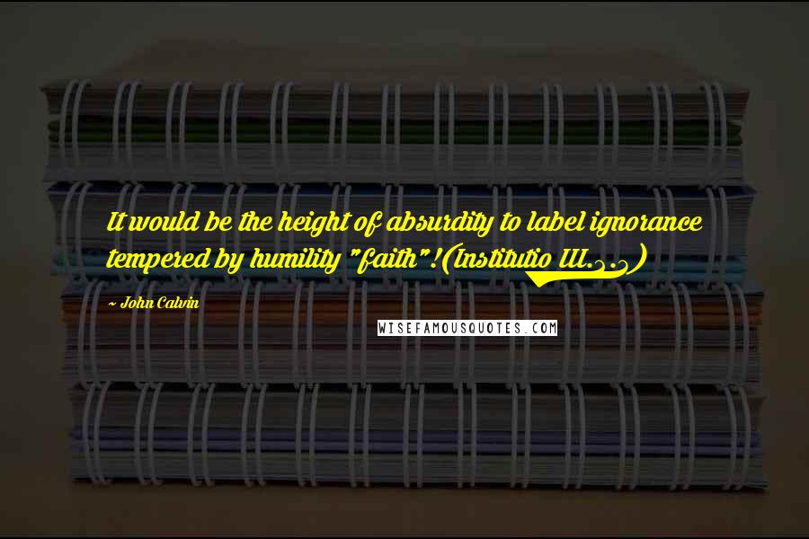 John Calvin quotes: It would be the height of absurdity to label ignorance tempered by humility "faith"!(Institutio III.2.3)