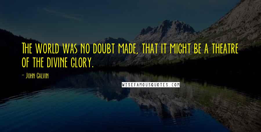 John Calvin quotes: The world was no doubt made, that it might be a theatre of the divine glory.