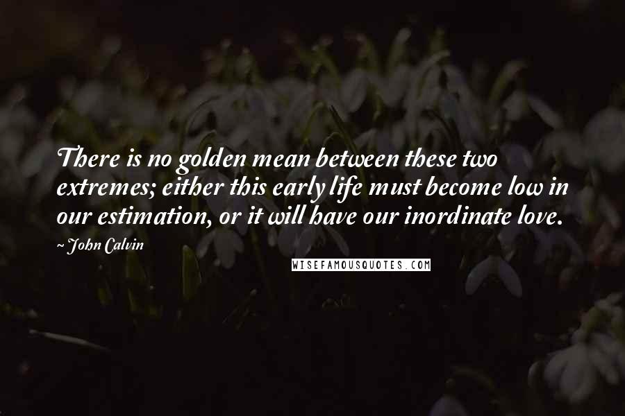 John Calvin quotes: There is no golden mean between these two extremes; either this early life must become low in our estimation, or it will have our inordinate love.