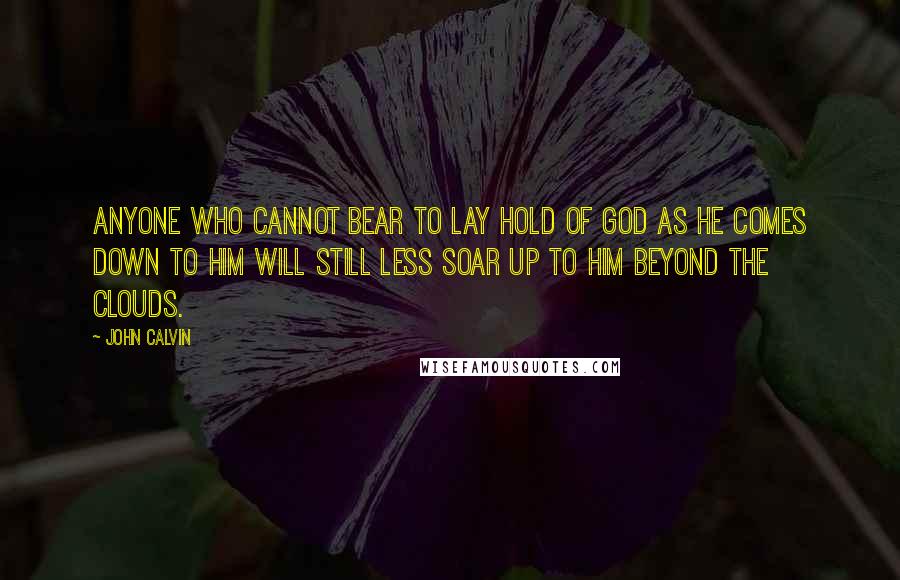 John Calvin quotes: Anyone who cannot bear to lay hold of God as he comes down to him will still less soar up to him beyond the clouds.