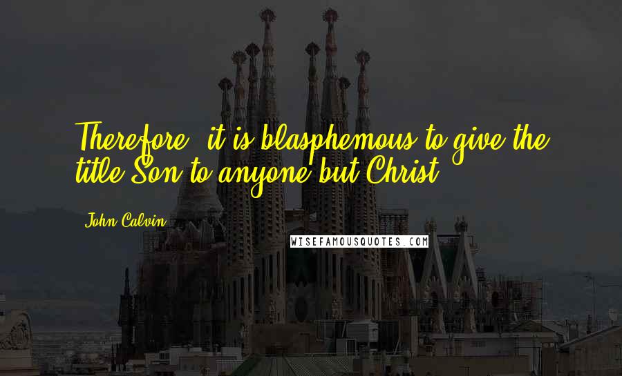 John Calvin quotes: Therefore, it is blasphemous to give the title Son to anyone but Christ.