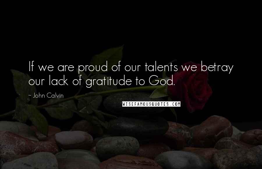 John Calvin quotes: If we are proud of our talents we betray our lack of gratitude to God.