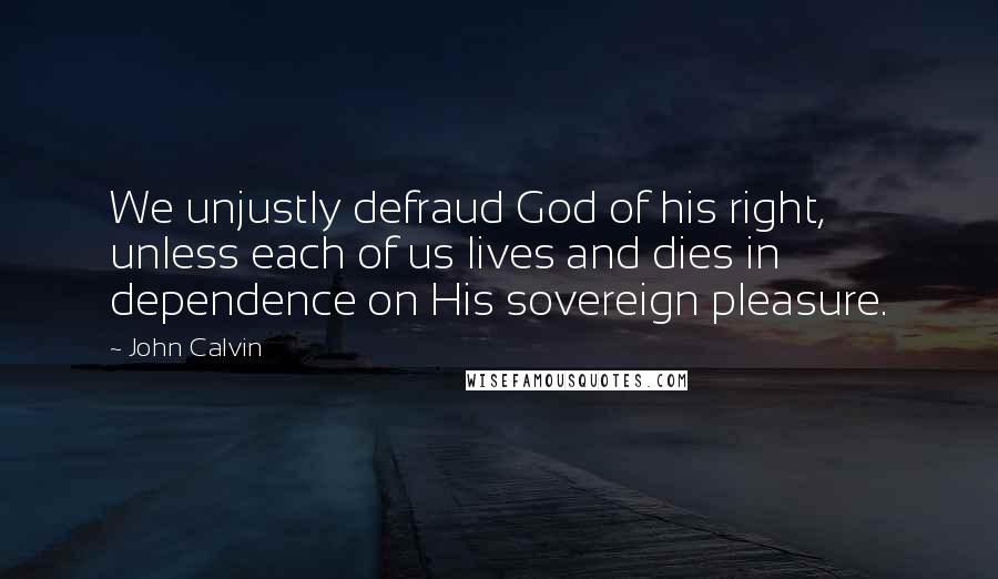John Calvin quotes: We unjustly defraud God of his right, unless each of us lives and dies in dependence on His sovereign pleasure.