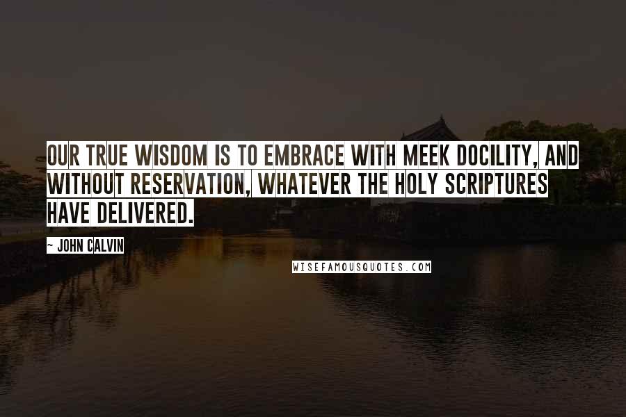 John Calvin quotes: Our true wisdom is to embrace with meek docility, and without reservation, whatever the holy scriptures have delivered.