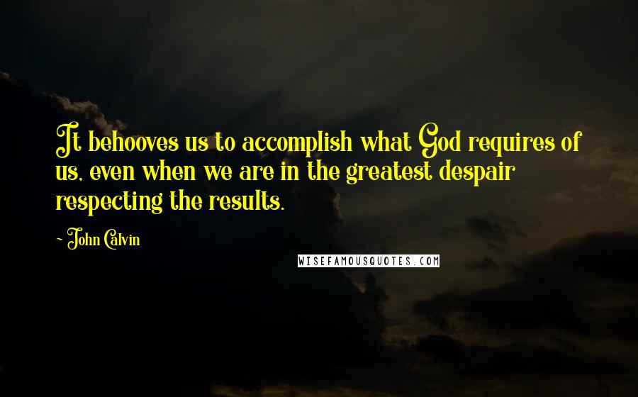 John Calvin quotes: It behooves us to accomplish what God requires of us, even when we are in the greatest despair respecting the results.